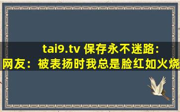 tai9.tv 保存永不迷路:网友：被表扬时我总是脸红如火烧。